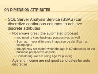 ON DIMENSION ATTRIBUTES
 SQL Server Analysis Service (SSAS) can
discretize continuous columns to achieve
discrete attributes
 Not always great (the automated process)
 you need to keep business perspectives as well
 Such as, 1 year difference in age can be significant at
young ages
 though may not matter when the age is 60 (depends on the
business perspective as well)
 Considering, we are using age for pivoting
 Age and Income are not good candidates for auto
discretize
 