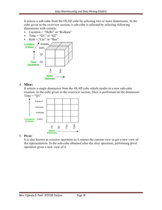 Data Warehousing and Data Mining (CS601)
It selects a sub-cube from the OLAP cube by selecting two or more dimensions. In the
cube given in the overview section, a sub-cube is selected by selecting following
dimensions with criteria:
 Location = “Delhi” or “Kolkata”
 Time = “Q1” or “Q2”
 Item = “Car” or “Bus”
4. Slice:
It selects a single dimension from the OLAP cube which results in a new sub-cube
creation. In the cube given in the overview section, Slice is performed on the dimension
Time = “Q1”.
5. Pivot:
It is also known as rotation operation as it rotates the current view to get a new view of
the representation. In the sub-cube obtained after the slice operation, performing pivot
operation gives a new view of it.
Mrs. Ujjwala S. Patil- SITCOE Yadrav Page 18
 