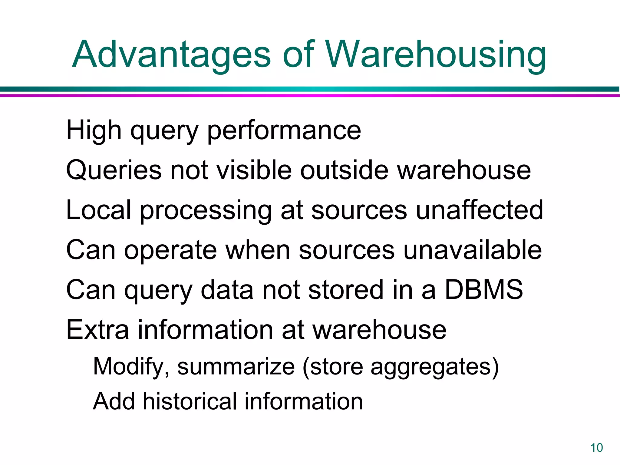 10
Advantages of Warehousing
High query performance
Queries not visible outside warehouse
Local processing at sources unaffected
Can operate when sources unavailable
Can query data not stored in a DBMS
Extra information at warehouse
Modify, summarize (store aggregates)
Add historical information
 