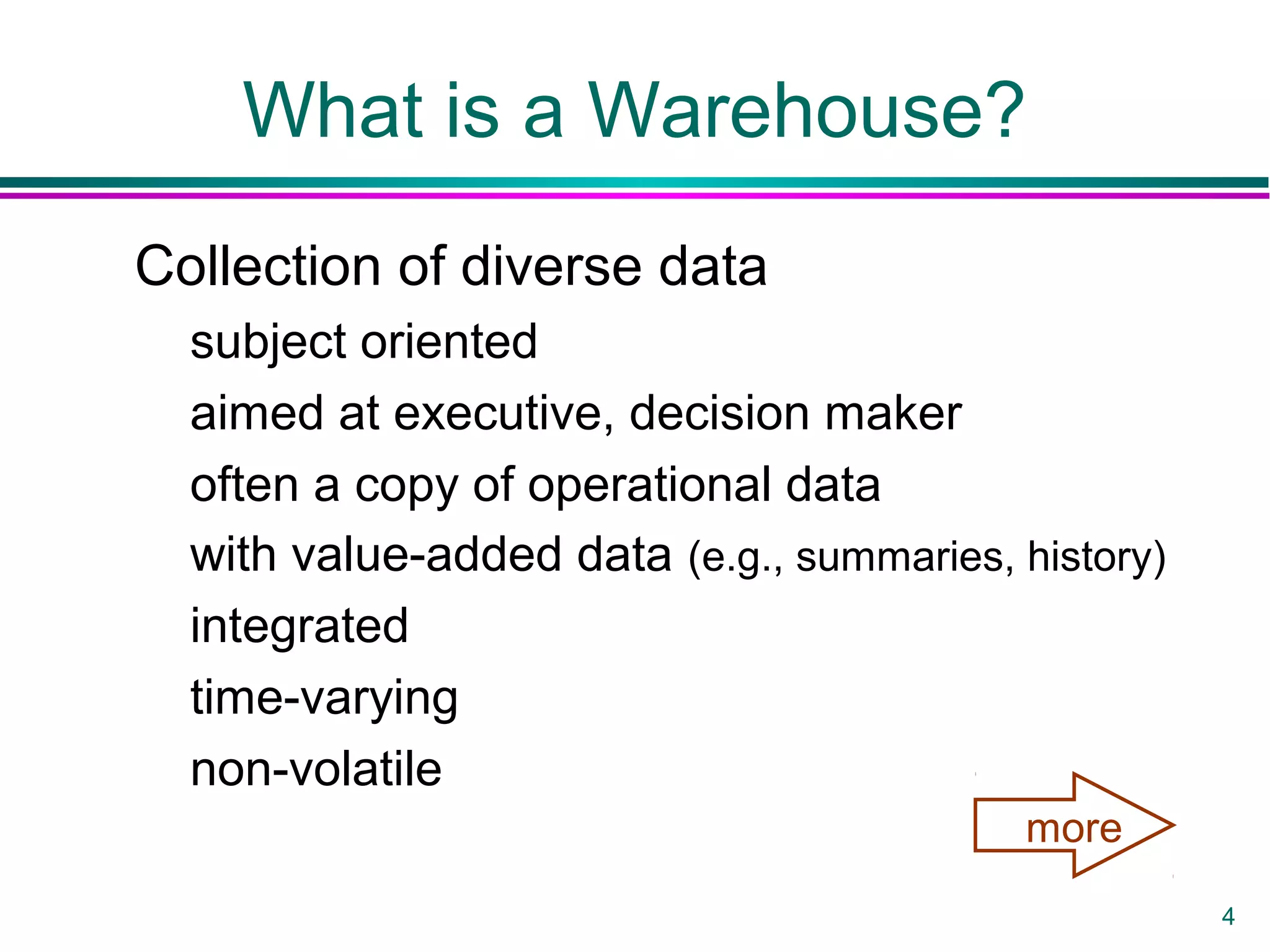 4
What is a Warehouse?
Collection of diverse data
subject oriented
aimed at executive, decision maker
often a copy of operational data
with value-added data (e.g., summaries, history)
integrated
time-varying
non-volatile
more
 