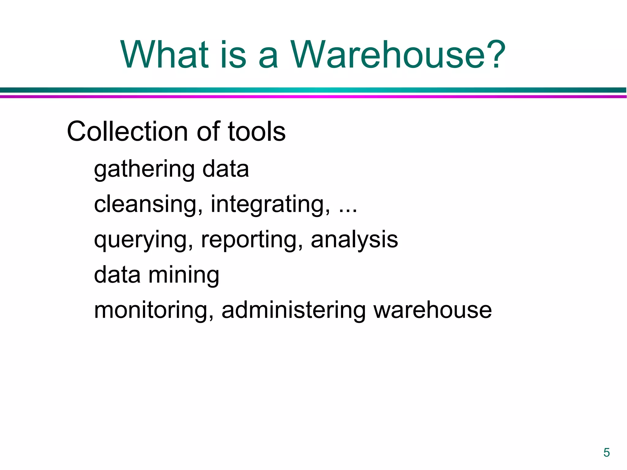 5
What is a Warehouse?
Collection of tools
gathering data
cleansing, integrating, ...
querying, reporting, analysis
data mining
monitoring, administering warehouse
 