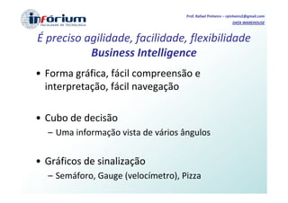 Prof. Rafael Pinheiro – rpinheiro2@gmail.com
                                                             DATA WAREHOUSE



É preciso agilidade, facilidade, flexibilidade
           Business Intelligence
• Forma gráfica, fácil compreensão e
  interpretação, fácil navegação

• Cubo de decisão
  – Uma informação vista de vários ângulos


• Gráficos de sinalização
  – Semáforo, Gauge (velocímetro), Pizza
 