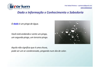 Prof. Rafael Pinheiro – rpinheiro2@gmail.com
                                                                              DATA WAREHOUSE


     Dado x Informação x Conhecimento x Sabedoria


O dado é um pingo de água.



Você está andando e sente um pingo,
um segundo pingo, um terceiro pingo.



Aquilo não significa que é uma chuva,
pode ser um ar condicionado, pingando num dia de calor.
 