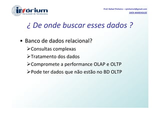 Prof. Rafael Pinheiro – rpinheiro2@gmail.com
                                                            DATA WAREHOUSE




  ¿ De onde buscar esses dados ?
• Banco de dados relacional?
    Consultas complexas
    Tratamento dos dados
    Compromete a performance OLAP e OLTP
    Pode ter dados que não estão no BD OLTP
 