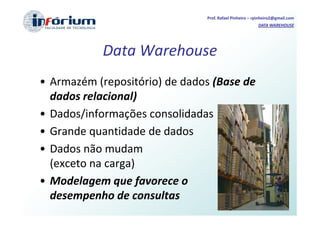Prof. Rafael Pinheiro – rpinheiro2@gmail.com
                                                        DATA WAREHOUSE




           Data Warehouse
• Armazém (repositório) de dados (Base de
  dados relacional)
• Dados/informações consolidadas
• Grande quantidade de dados
• Dados não mudam
  (exceto na carga)
• Modelagem que favorece o
  desempenho de consultas
 