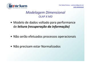 Prof. Rafael Pinheiro – rpinheiro2@gmail.com
                                                         DATA WAREHOUSE



          Modelagem Dimensional
                  OLAP X MD
• Modelo de dados voltado para performance
  de leitura (recuperação da informação)

• Não serão efetuados processos operacionais

• Não precisam estar Normalizados
 