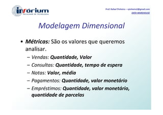 Prof. Rafael Pinheiro – rpinheiro2@gmail.com
                                                             DATA WAREHOUSE




        Modelagem Dimensional
• Métricas: São os valores que queremos
  analisar.
  –   Vendas: Quantidade, Valor
  –   Consultas: Quantidade, tempo de espera
  –   Notas: Valor, média
  –   Pagamentos: Quantidade, valor monetário
  –   Empréstimos: Quantidade, valor monetário,
      quantidade de parcelas
 