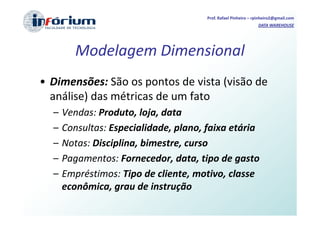 Prof. Rafael Pinheiro – rpinheiro2@gmail.com
                                                                DATA WAREHOUSE




         Modelagem Dimensional
• Dimensões: São os pontos de vista (visão de
  análise) das métricas de um fato
  –   Vendas: Produto, loja, data
  –   Consultas: Especialidade, plano, faixa etária
  –   Notas: Disciplina, bimestre, curso
  –   Pagamentos: Fornecedor, data, tipo de gasto
  –   Empréstimos: Tipo de cliente, motivo, classe
      econômica, grau de instrução
 