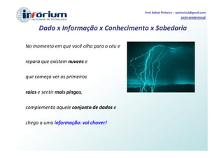 Prof. Rafael Pinheiro – rpinheiro2@gmail.com
                                                                    DATA WAREHOUSE


      Dado x Informação x Conhecimento x Sabedoria

No momento em que você olha para o céu e

repara que existem nuvens e

que começa ver os primeiros

raios e sentir mais pingos,

complementa aquele conjunto de dados e

chega a uma informação: vai chover!
 