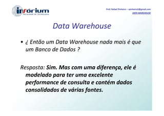 Prof. Rafael Pinheiro – rpinheiro2@gmail.com
                                                        DATA WAREHOUSE




            Data Warehouse
• ¿ Então um Data Warehouse nada mais é que
  um Banco de Dados ?

Resposta: Sim. Mas com uma diferença, ele é
  modelado para ter uma excelente
  performance de consulta e contém dados
  consolidados de várias fontes.
 