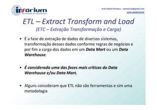 Prof. Rafael Pinheiro – rpinheiro2@gmail.com
                                                                   DATA WAREHOUSE



 ETL – Extract Transform and Load
        (ETC – Extração Transformação e Carga)
• É a fase de extração de dados de diversos sistemas,
  transformação desses dados conforme regras de negócios e
  por fim a carga dos dados em um Data Mart ou um Data
  Warehouse.

• É considerada uma das fases mais críticas do Data
  Warehouse e/ou Data Mart.

• Alguns consideram que ETL não são ferramentas e sim uma
  metodologia
 