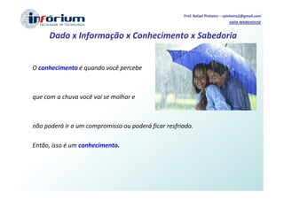 Prof. Rafael Pinheiro – rpinheiro2@gmail.com
                                                                              DATA WAREHOUSE


     Dado x Informação x Conhecimento x Sabedoria


O conhecimento é quando você percebe



que com a chuva você vai se molhar e



não poderá ir a um compromisso ou poderá ficar resfriado.

Então, isso é um conhecimento.
 