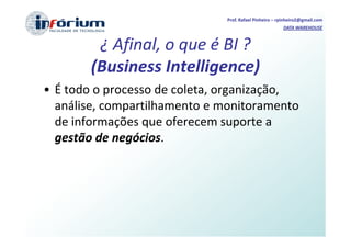 Prof. Rafael Pinheiro – rpinheiro2@gmail.com
                                                       DATA WAREHOUSE



         ¿ Afinal, o que é BI ?
        (Business Intelligence)
• É todo o processo de coleta, organização,
  análise, compartilhamento e monitoramento
  de informações que oferecem suporte a
  gestão de negócios.
 