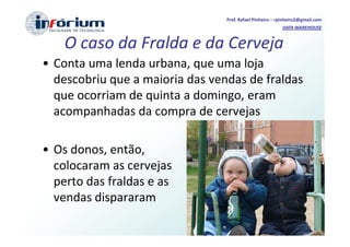 Prof. Rafael Pinheiro – rpinheiro2@gmail.com
                                                          DATA WAREHOUSE


    O caso da Fralda e da Cerveja
• Conta uma lenda urbana, que uma loja
  descobriu que a maioria das vendas de fraldas
  que ocorriam de quinta a domingo, eram
  acompanhadas da compra de cervejas

• Os donos, então,
  colocaram as cervejas
  perto das fraldas e as
  vendas dispararam
 
