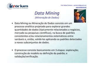 Prof. Rafael Pinheiro – rpinheiro2@gmail.com
                                                                     DATA WAREHOUSE




                    Data Mining
                     (Mineração de Dados)

• Data Mining ou Mineração de Dados consiste em um
  processo analítico projetado para explorar grandes
  quantidades de dados (tipicamente relacionados a negócios,
  mercado ou pesquisas científicas), na busca de padrões
  consistentes e/ou relacionamentos sistemáticos entre
  variáveis e, então, validá-los aplicando os padrões detectados
  a novos subconjuntos de dados.

• O processo consiste basicamente em 3 etapas: exploração;
  construção de modelo ou definição do padrão; e
  validação/verificação.
 