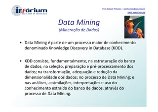 Prof. Rafael Pinheiro – rpinheiro2@gmail.com
                                                                    DATA WAREHOUSE




                   Data Mining
                    (Mineração de Dados)

• Data Mining é parte de um processo maior de conhecimento
  denominado Knowledge Discovery in Database (KDD).

• KDD consiste, fundamentalmente, na estruturação do banco
  de dados; na seleção, preparação e pré-processamento dos
  dados; na transformação, adequação e redução da
  dimensionalidade dos dados; no processo de Data Mining; e
  nas análises, assimilações, interpretações e uso do
  conhecimento extraído do banco de dados, através do
  processo de Data Mining.
 