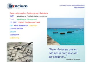 Prof. Rafael Pinheiro – rpinheiro2@gmail.com
                                                                                DATA WAREHOUSE



Dado x Informação x Conhecimento x Sabedoria
OLTP      Modelagem Entidade-Relacionamento
OLAP      Modelagem Dimensional
ETL / ETC Extract Tranform and Load
DW Data Warehouse Data Mart
Cubo de decisão
Cockpit
Dashboard
Datamining




                                               “Nem tão longe que eu
                                               não possa crer, que um
                                               dia chego lá...”
                                                                  Humberto Gessinger
 