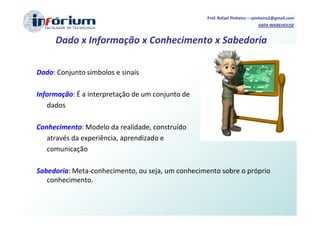 Prof. Rafael Pinheiro – rpinheiro2@gmail.com
                                                                            DATA WAREHOUSE


     Dado x Informação x Conhecimento x Sabedoria

Dado: Conjunto símbolos e sinais

Informação: É a interpretação de um conjunto de
   dados

Conhecimento: Modelo da realidade, construído
   através da experiência, aprendizado e
   comunicação

Sabedoria: Meta-conhecimento, ou seja, um conhecimento sobre o próprio
   conhecimento.
 