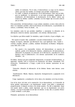 TEMA 1 GSR - 600
análisis de tendencias. Por lo tanto, el datawarehouse se carga con los distintos
valores que toma una variable en el tiempo para permitir comparaciones.
- No volátil: el almacén de información de un datawarehouse existe para ser leído,
pero no modificado. La información es por tanto permanente, significando la
actualización del datawarehouse la incorporación de los últimos valores que
tomaron las distintas variables contenidas en él sin ningún tipo de acción sobre lo
que ya existía.
Otra característica del datawarehouse es que contiene metadatos, es decir, datos sobre los
datos. Los metadatos permiten saber la procedencia de la información, su periodicidad de
refresco, su fiabilidad, forma de cálculo... etc.
Los metadatos serán los que permiten simplificar y automatizar la obtención de la
información desde los sistemas operacionales a los sistemas informacionales.
Los objetivos que deben cumplir los metadatos, según el colectivo al que va dirigido, son:
Dar soporte al usuario final, ayudándole a acceder al datawarehouse con su propio
lenguaje de negocio, indicando qué información hay y qué significado tiene. Ayudar a
construir consultas, informes y análisis, mediante herramientas de Business Inteligencie
como DSS, EIS o CMI.
- Dar soporte a los responsables técnicos del datawarehouse en aspectos de
auditoría, gestión de la información histórica, administración del datawarehouse,
elaboración de programas de extracción de la información, especificación de las
interfaces para la realimentación a los sistemas operacionales de los resultados
obtenidos... etc.
Por último, destacar que para comprender íntegramente el concepto de datawarehouse, es
importante entender cuál es el proceso de construcción del mismo, denominado ETL
(Extracción, Transformación y Carga), a partir de los sistemas operaciones de una
compañía:
Extracción: obtención de información de las distintas fuentes tanto internas como
externas.
Transformación: filtrado, limpieza, depuración, homogeneización y agrupación de la
información.
Carga: organización y actualización de los datos y los metadatos en la base de datos.
Una de las claves del éxito en la construcción de un datawarehouse es el desarrollo de
forma gradual, seleccionando a un departamento usuario como piloto y expandiendo
progresivamente el almacén de datos a los demás usuarios. Por ello es importante elegir
este usuario inicial o piloto, siendo importante que sea un departamento con pocos
usuarios, en el que la necesidad de este tipo de sistemas es muy alta y se puedan obtener
y medir resultados a corto plazo.
Principales aportaciones de un datawarehouse
 