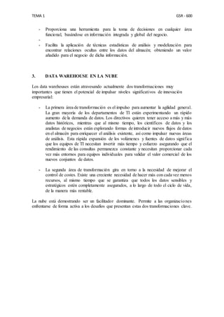 TEMA 1 GSR - 600
- Proporciona una herramienta para la toma de decisiones en cualquier área
funcional, basándose en información integrada y global del negocio.
-
- Facilita la aplicación de técnicas estadísticas de análisis y modelización para
encontrar relaciones ocultas entre los datos del almacén; obteniendo un valor
añadido para el negocio de dicha información.
3. DATA WAREHOUSE EN LA NUBE
Los data warehouses están atravesando actualmente dos transformaciones muy
importantes que tienen el potencial de impulsar niveles significativos de innovación
empresarial:
- La primera área de transformación es el impulso para aumentar la agilidad general.
La gran mayoría de los departamentos de TI están experimentando un rápido
aumento de la demanda de datos. Los directivos quieren tener acceso a más y más
datos históricos, mientras que al mismo tiempo, los científicos de datos y los
analistas de negocios están explorando formas de introducir nuevos flujos de datos
en el almacén para enriquecer el análisis existente, así como impulsar nuevas áreas
de análisis. Esta rápida expansión de los volúmenes y fuentes de datos significa
que los equipos de TI necesitan invertir más tiempo y esfuerzo asegurando que el
rendimiento de las consultas permanezca constante y necesitan proporcionar cada
vez más entornos para equipos individuales para validar el valor comercial de los
nuevos conjuntos de datos.
- La segunda área de transformación gira en torno a la necesidad de mejorar el
control de costes. Existe una creciente necesidad de hacer más con cada vez menos
recursos, al mismo tiempo que se garantiza que todos los datos sensibles y
estratégicos estén completamente asegurados, a lo largo de todo el ciclo de vida,
de la manera más rentable.
La nube está demostrando ser un facilitador dominante. Permite a las organizaciones
enfrentarse de forma activa a los desafíos que presentan estas dos transformaciones clave.
 