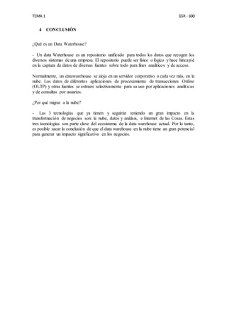 TEMA 1 GSR - 600
4 CONCLUSIÓN
¿Qué es un Data Waterhouse?
- Un data Waterhouse es un repositorio unificado para todos los datos que recogen los
diversos sistemas de una empresa. El repositorio puede ser físico o lógico y hace hincapié
en la captura de datos de diversas fuentes sobre todo para fines analíticos y de acceso.
Normalmente, un datawarehouse se aloja en un servidor corporativo o cada vez más, en la
nube. Los datos de diferentes aplicaciones de procesamiento de transacciones Online
(OLTP) y otras fuentes se extraen selectivamente para su uso por aplicaciones analíticas
y de consultas por usuarios.
¿Por qué migrar a la nube?
- Las 3 tecnologías que ya tienen y seguirán teniendo un gran impacto en la
transformación de negocios son: la nube, datos y análisis, e Internet de las Cosas. Estas
tres tecnologías son parte clave del ecosistema de la data warehouse actual. Por lo tanto,
es posible sacar la conclusión de que el data warehouse en la nube tiene un gran potencial
para generar un impacto significativo en los negocios.
 