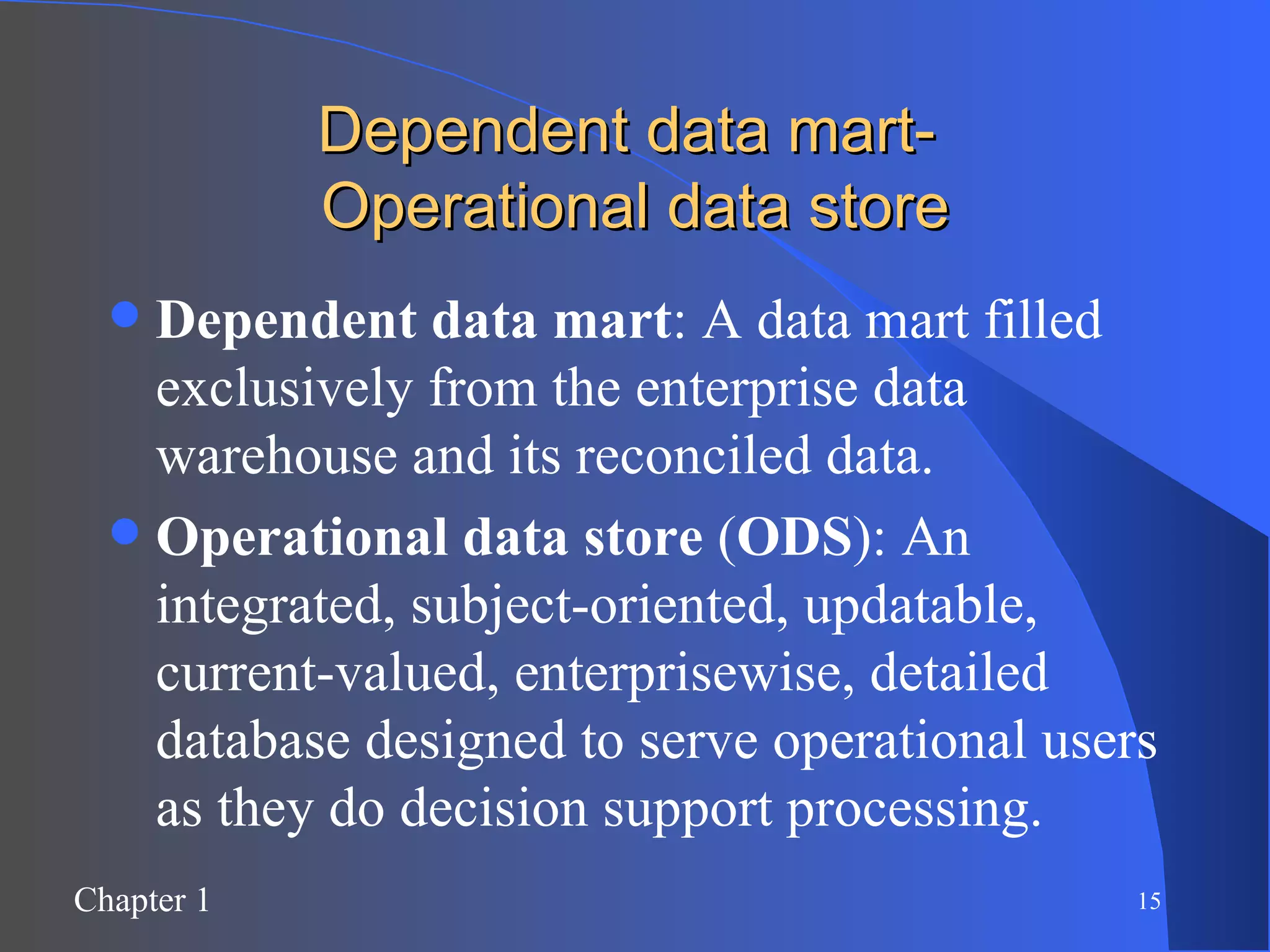 Dependent data mart-  Operational data store Dependent data mart : A data mart filled exclusively from the enterprise data warehouse and its reconciled data. Operational data store  ( ODS ): An integrated, subject-oriented, updatable, current-valued, enterprisewise, detailed database designed to serve operational users as they do decision support processing. 