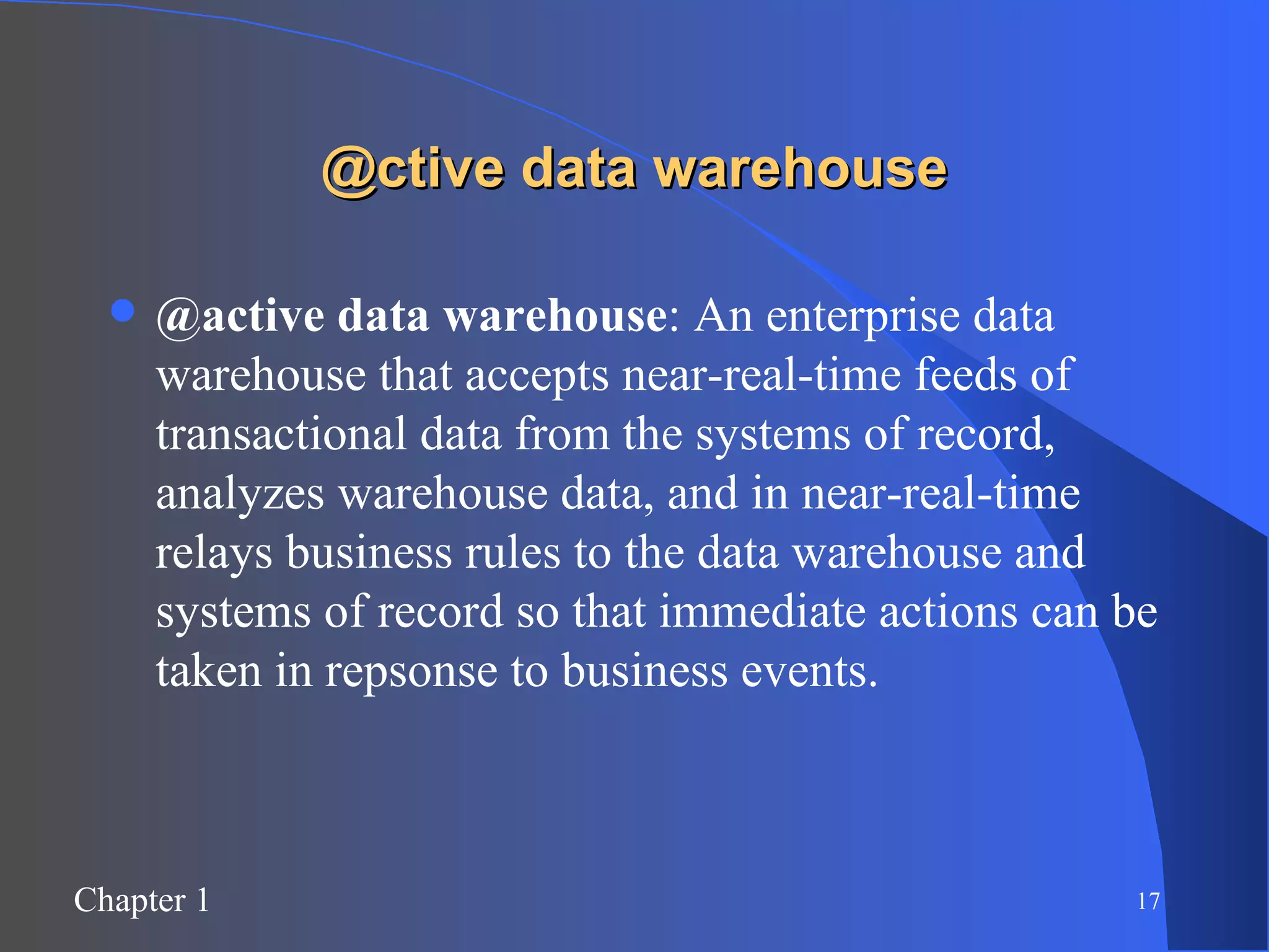 @ctive data warehouse @active data warehouse : An enterprise data warehouse that accepts near-real-time feeds of transactional data from the systems of record, analyzes warehouse data, and in near-real-time relays business rules to the data warehouse and systems of record so that immediate actions can be taken in repsonse to business events. 