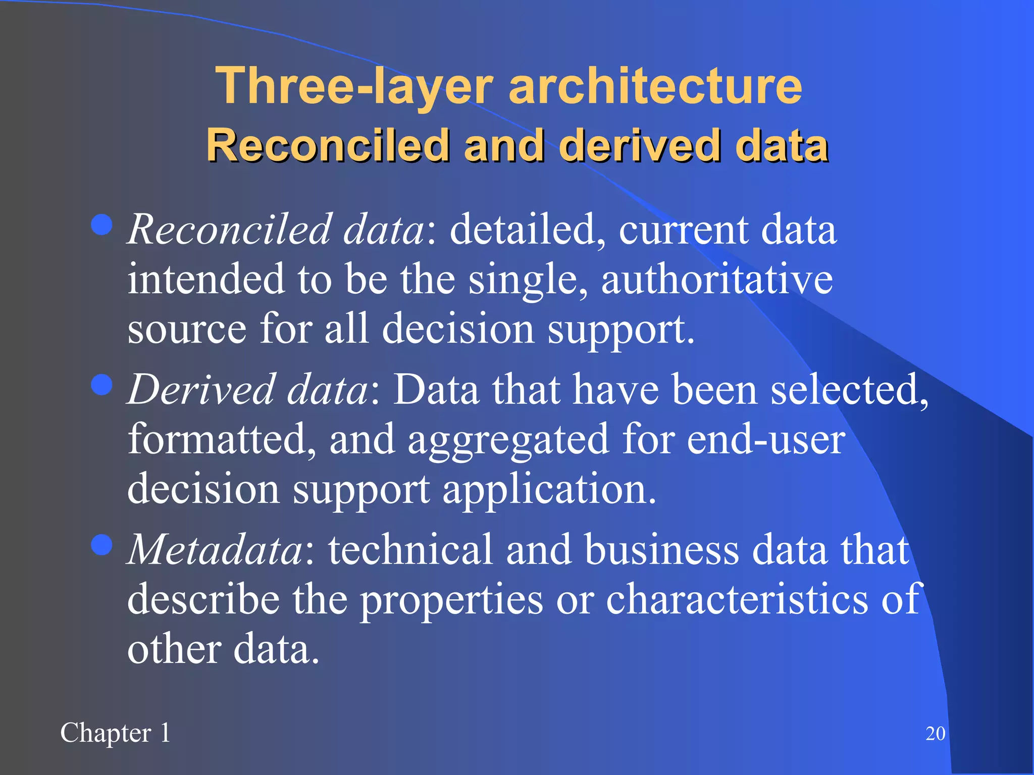 Three-layer architecture   Reconciled and derived data Reconciled data : detailed, current data intended to be the single, authoritative source for all decision support. Derived data : Data that have been selected, formatted, and aggregated for end-user decision support application. Metadata : technical and business data that describe the properties or characteristics of other data. 