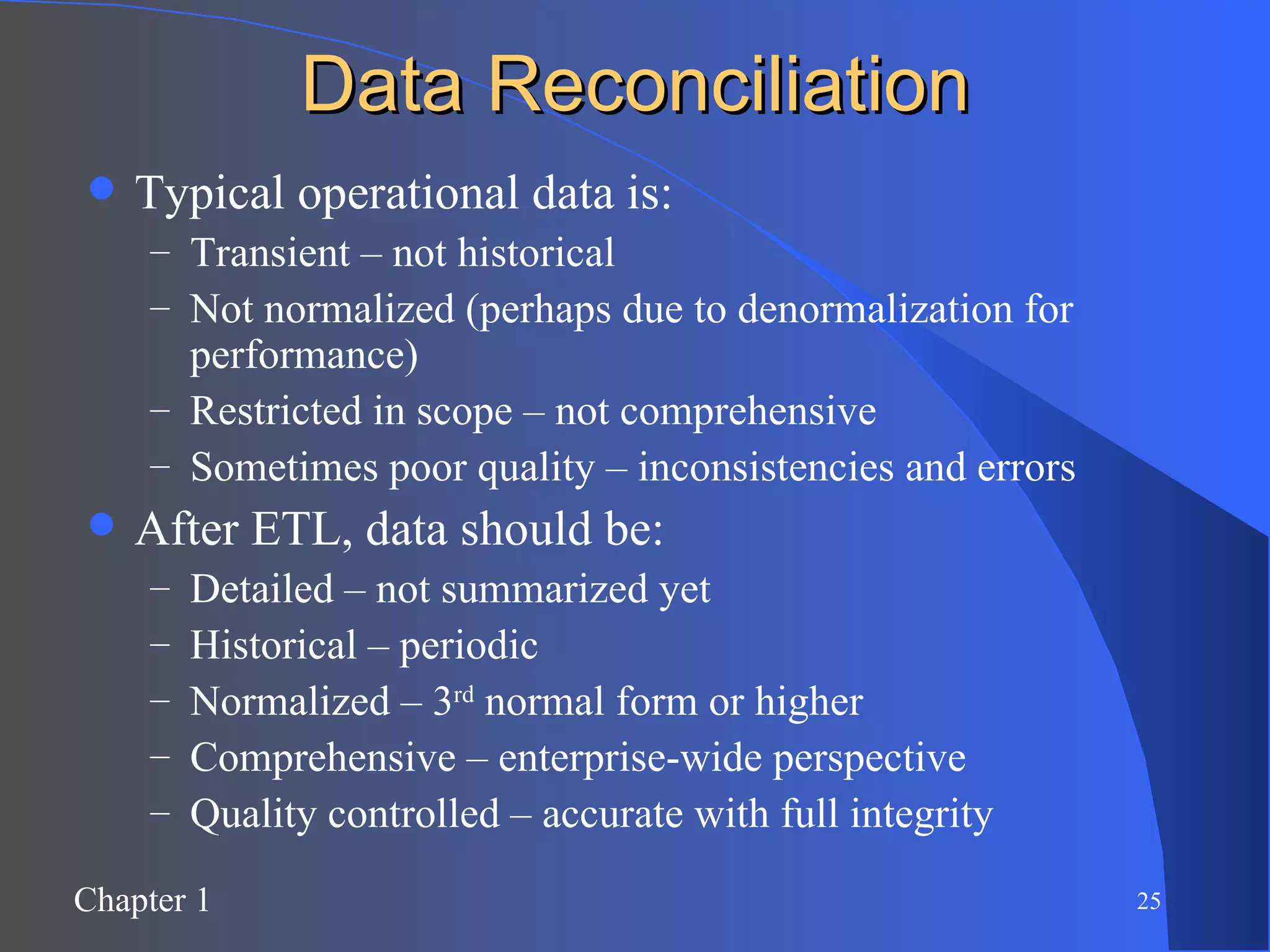 Data Reconciliation Typical operational data is: Transient – not historical Not normalized (perhaps due to denormalization for performance) Restricted in scope – not comprehensive Sometimes poor quality – inconsistencies and errors After ETL, data should be: Detailed – not summarized yet Historical – periodic Normalized – 3 rd  normal form or higher Comprehensive – enterprise-wide perspective Quality controlled – accurate with full integrity 