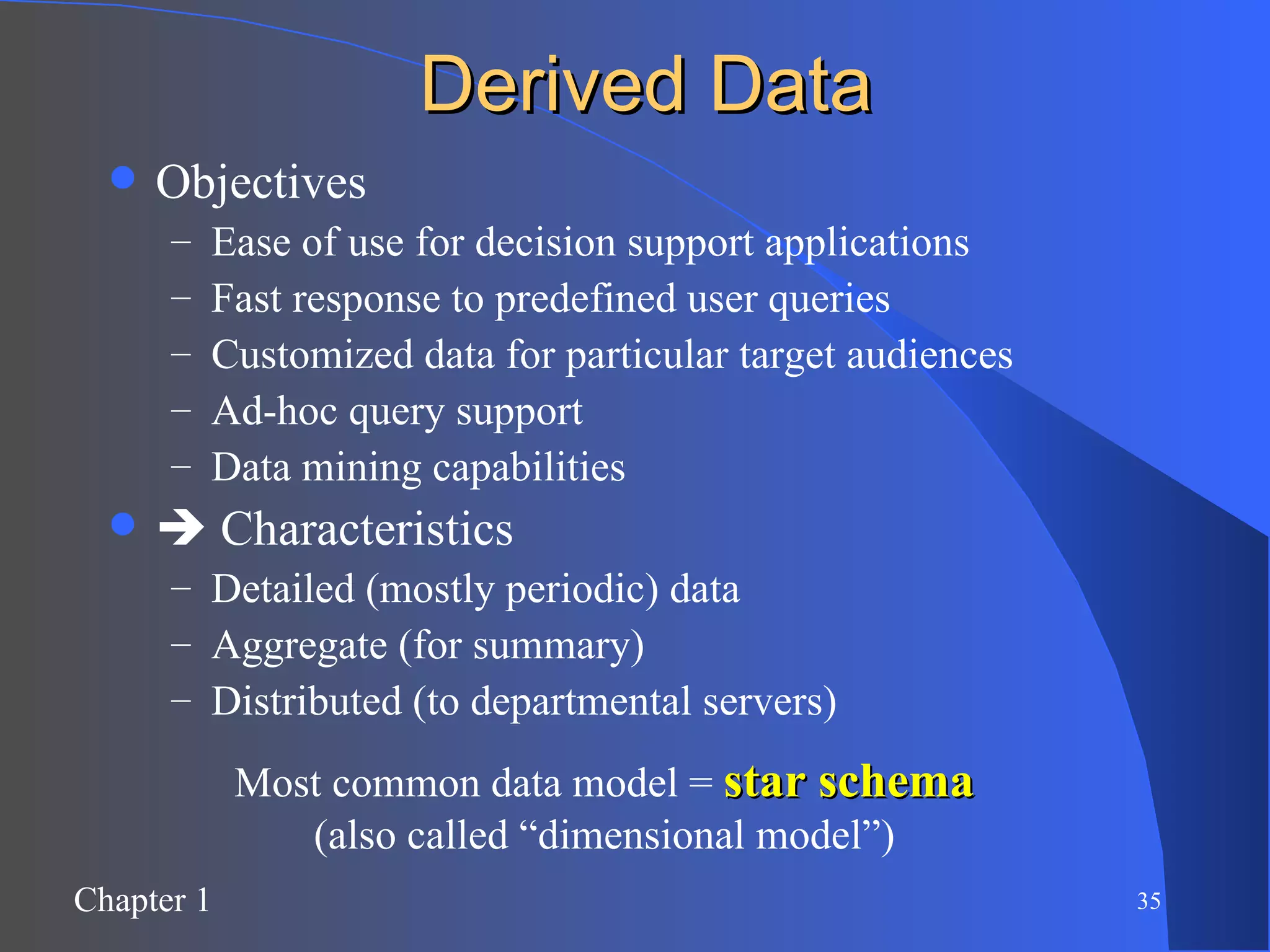 Derived Data Objectives Ease of use for decision support applications Fast response to predefined user queries Customized data for particular target audiences Ad-hoc query support Data mining capabilities    Characteristics Detailed (mostly periodic) data Aggregate (for summary) Distributed (to departmental servers) Most common data model =  star schema (also called “dimensional model”) 