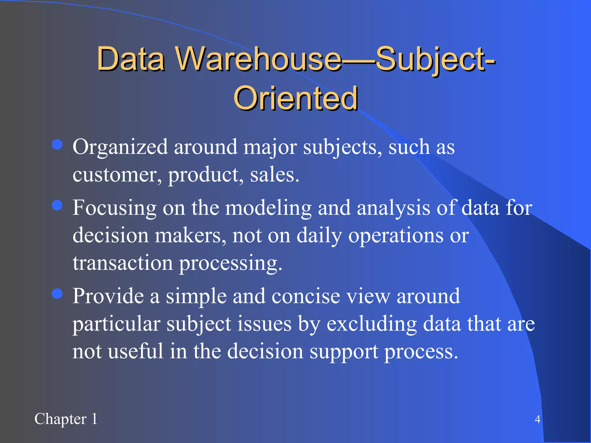 Data Warehouse—Subject-Oriented Organized around major subjects, such as customer, product, sales. Focusing on the modeling and analysis of data for decision makers, not on daily operations or transaction processing. Provide a simple and concise view around particular subject issues by excluding data that are not useful in the decision support process. 