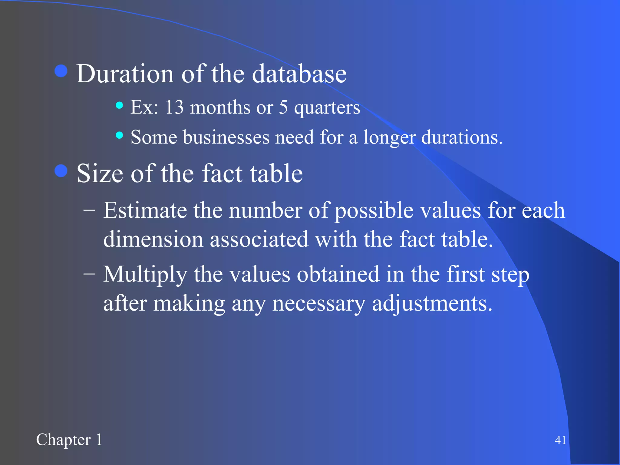 Duration of the database Ex: 13 months or 5 quarters Some businesses need for a longer durations. Size of the fact table Estimate the number of possible values for each dimension associated with the fact table. Multiply the values obtained in the first step after making any necessary adjustments. 