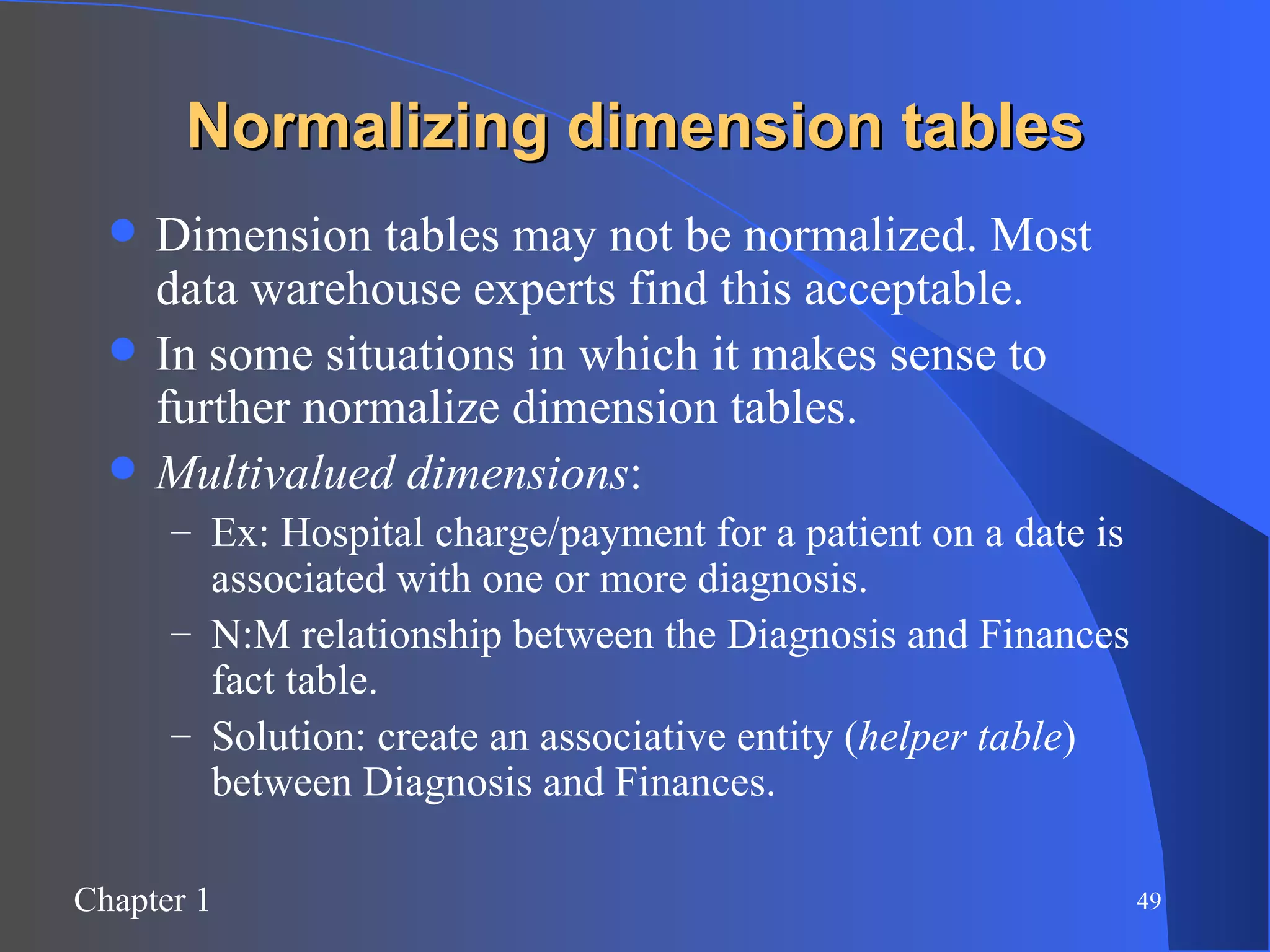 Normalizing dimension tables Dimension tables may not be normalized. Most data warehouse experts find this acceptable. In some situations in which it makes sense to further normalize dimension tables. Multivalued dimensions :  Ex: Hospital charge/payment for a patient on a date is associated with one or more diagnosis. N:M relationship between the Diagnosis and Finances fact table. Solution: create an associative entity ( helper table ) between Diagnosis and Finances. 