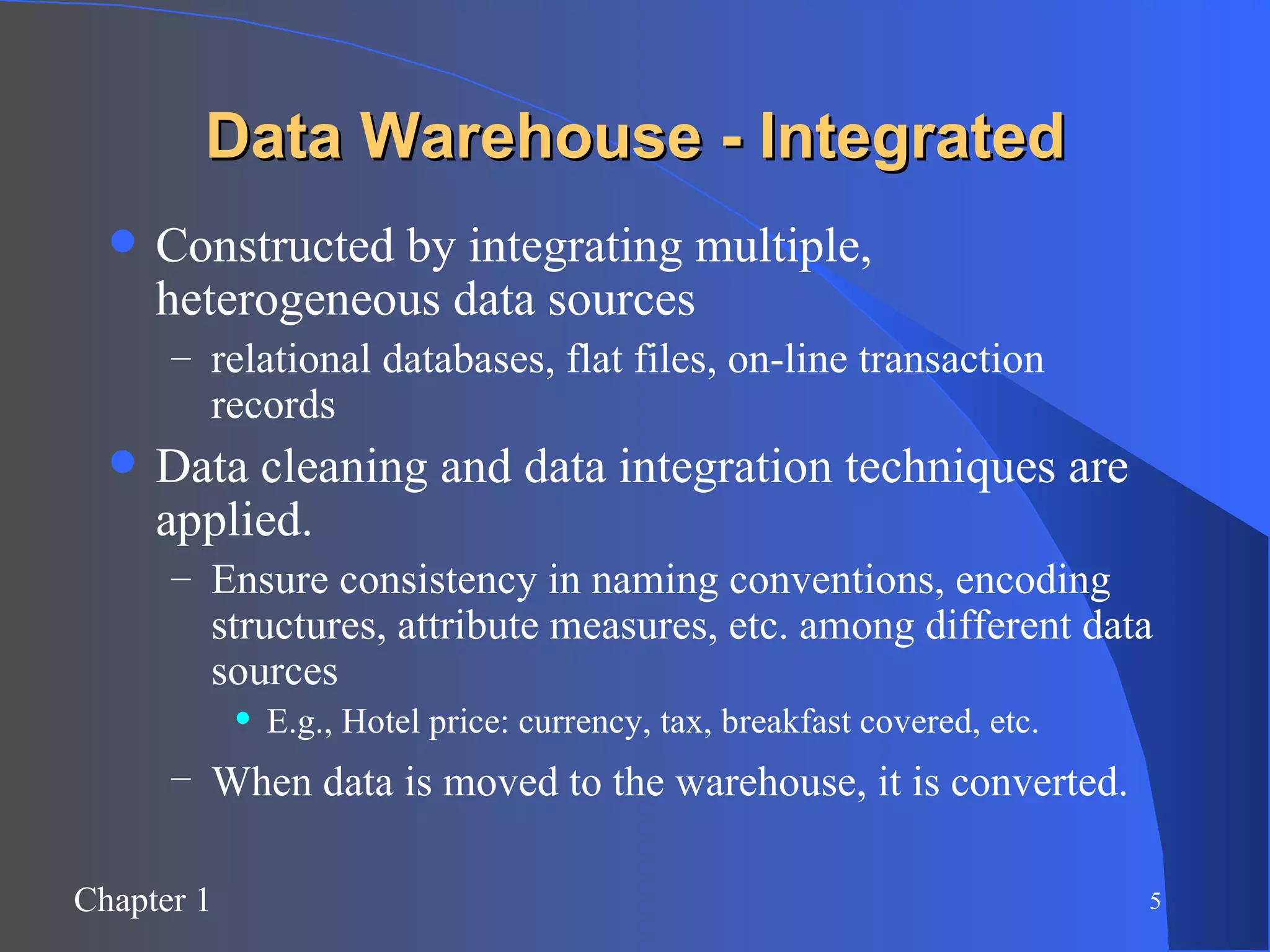 Data Warehouse - Integrated Constructed by integrating multiple, heterogeneous data sources relational databases, flat files, on-line transaction records Data cleaning and data integration techniques are applied. Ensure consistency in naming conventions, encoding structures, attribute measures, etc. among different data sources E.g., Hotel price: currency, tax, breakfast covered, etc. When data is moved to the warehouse, it is converted.   