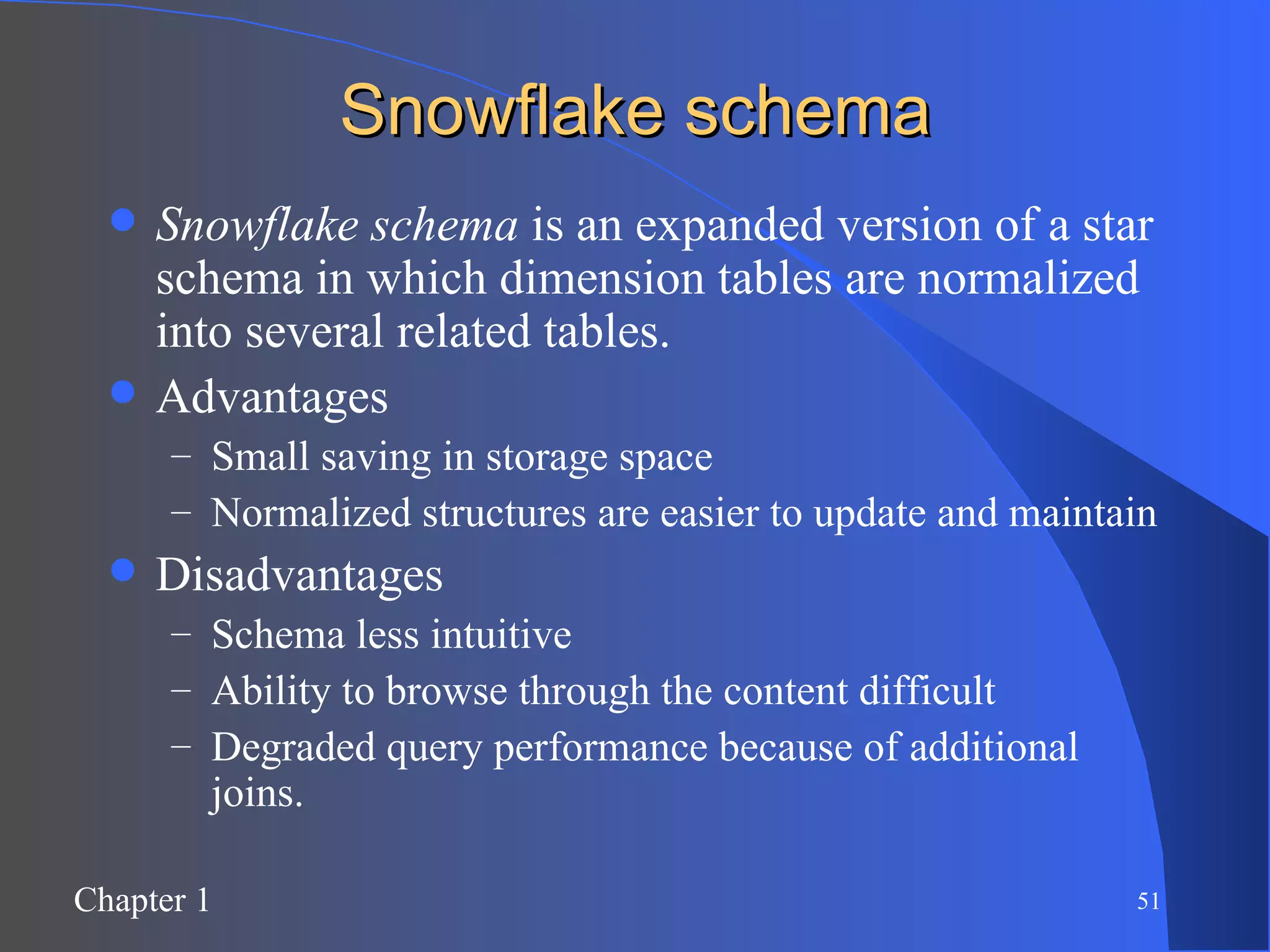 Snowflake schema Snowflake schema  is an expanded version of a star schema in which dimension tables are normalized into several related tables. Advantages Small saving in storage space Normalized structures are easier to update and maintain Disadvantages Schema less intuitive  Ability to browse through the content difficult Degraded query performance because of additional joins. 