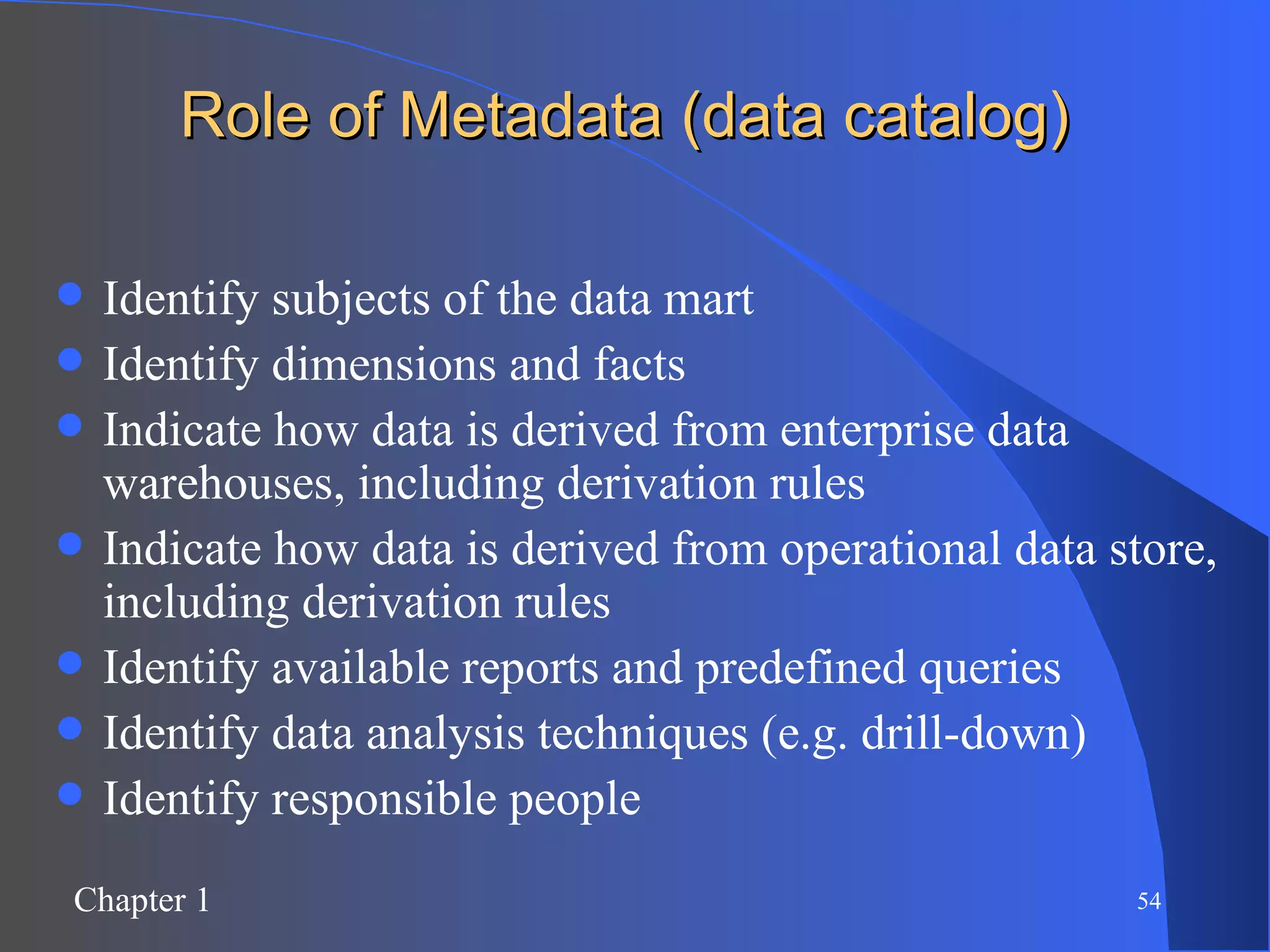 Role of Metadata (data catalog) Identify subjects of the data mart Identify dimensions and facts Indicate how data is derived from enterprise data warehouses, including derivation rules Indicate how data is derived from operational data store, including derivation rules Identify available reports and predefined queries Identify data analysis techniques (e.g. drill-down) Identify responsible people 