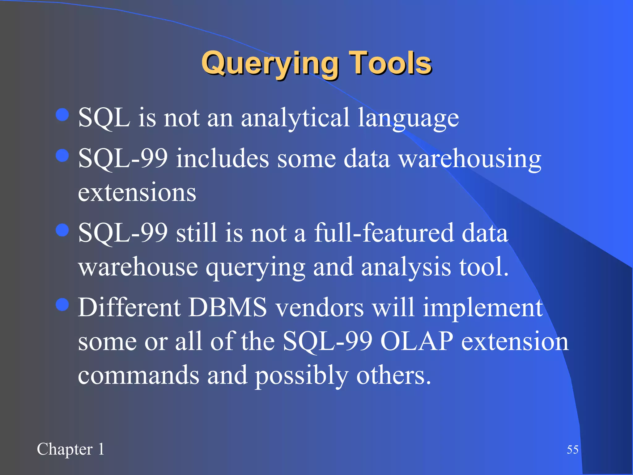 Querying Tools SQL is not an analytical language SQL-99 includes some data warehousing extensions SQL-99 still is not a full-featured data warehouse querying and analysis tool. Different DBMS vendors will implement some or all of the SQL-99 OLAP extension commands and possibly others. 
