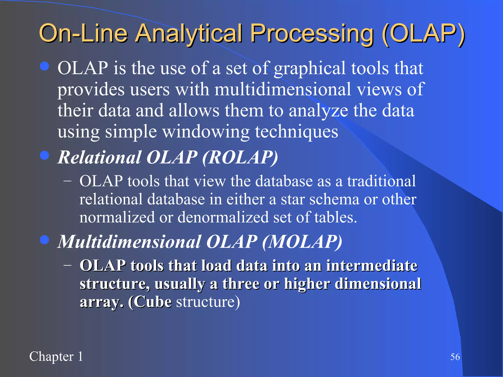 On-Line Analytical Processing (OLAP) OLAP is the use of a set of graphical tools that provides users with multidimensional views of their data and allows them to analyze the data using simple windowing techniques Relational OLAP (ROLAP) OLAP tools that view the database as a traditional relational database in either a star schema or other normalized or denormalized set of tables. Multidimensional OLAP (MOLAP) OLAP tools that load data into an intermediate structure, usually a three or higher dimensional array. (Cube  structure) 