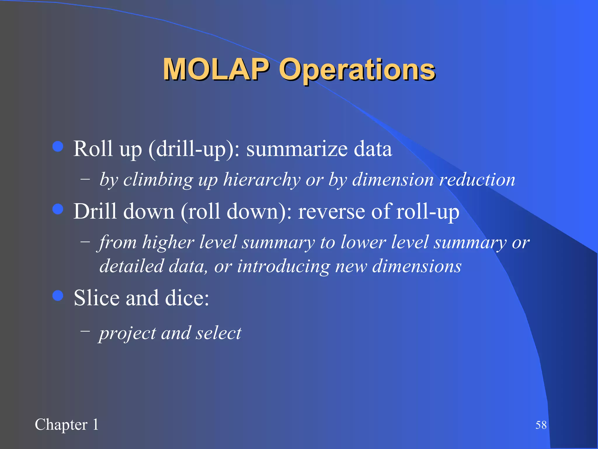 MOLAP Operations Roll up (drill-up): summarize data by climbing up hierarchy or by dimension reduction Drill down (roll down): reverse of roll-up from higher level summary to lower level summary or detailed data, or introducing new dimensions Slice and dice:  project and select   