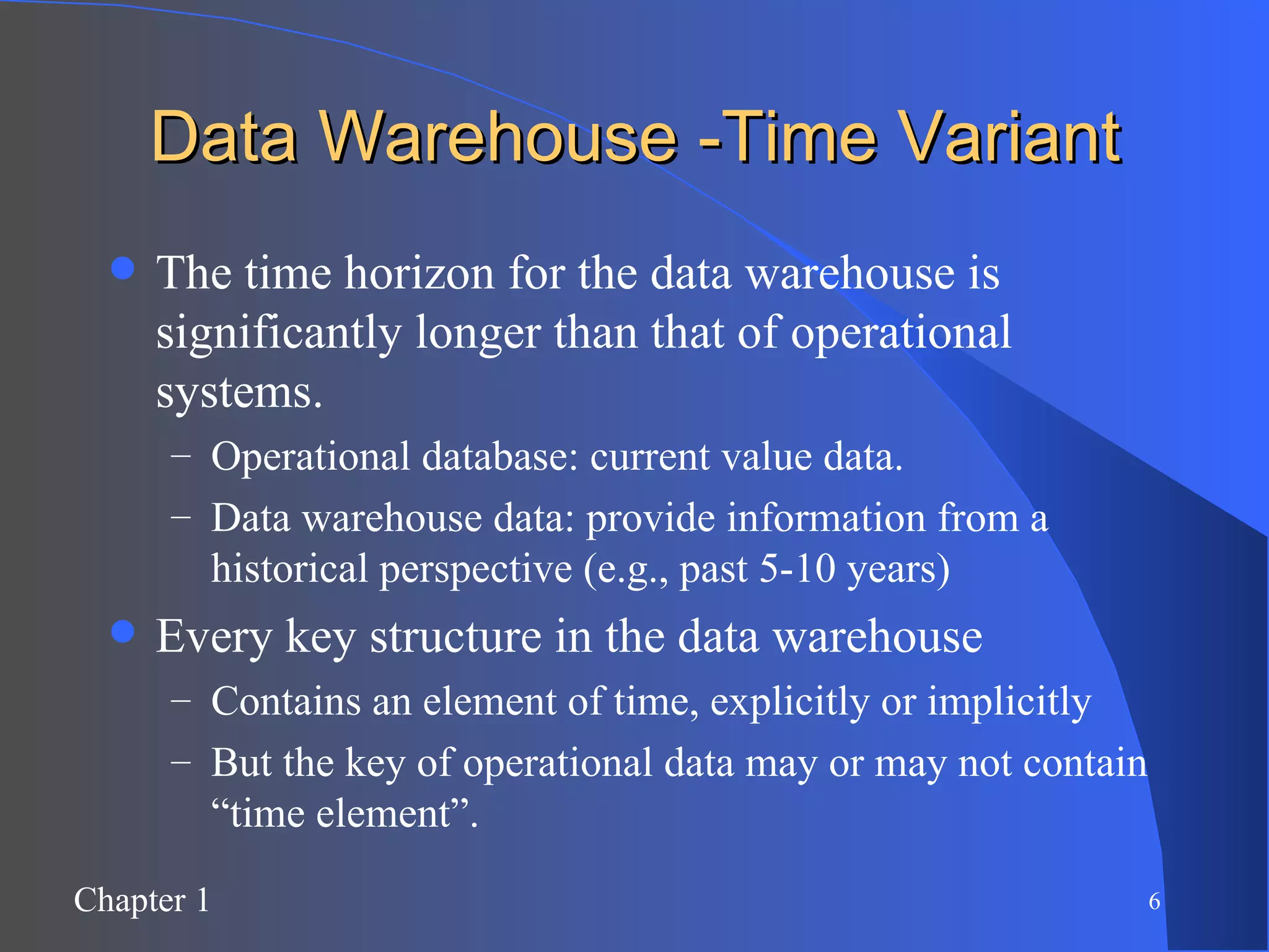 Data Warehouse -Time Variant The time horizon for the data warehouse is significantly longer than that of operational systems. Operational database: current value data. Data warehouse data: provide information from a historical perspective (e.g., past 5-10 years) Every key structure in the data warehouse Contains an element of time, explicitly or implicitly But the key of operational data may or may not contain “time element”. 