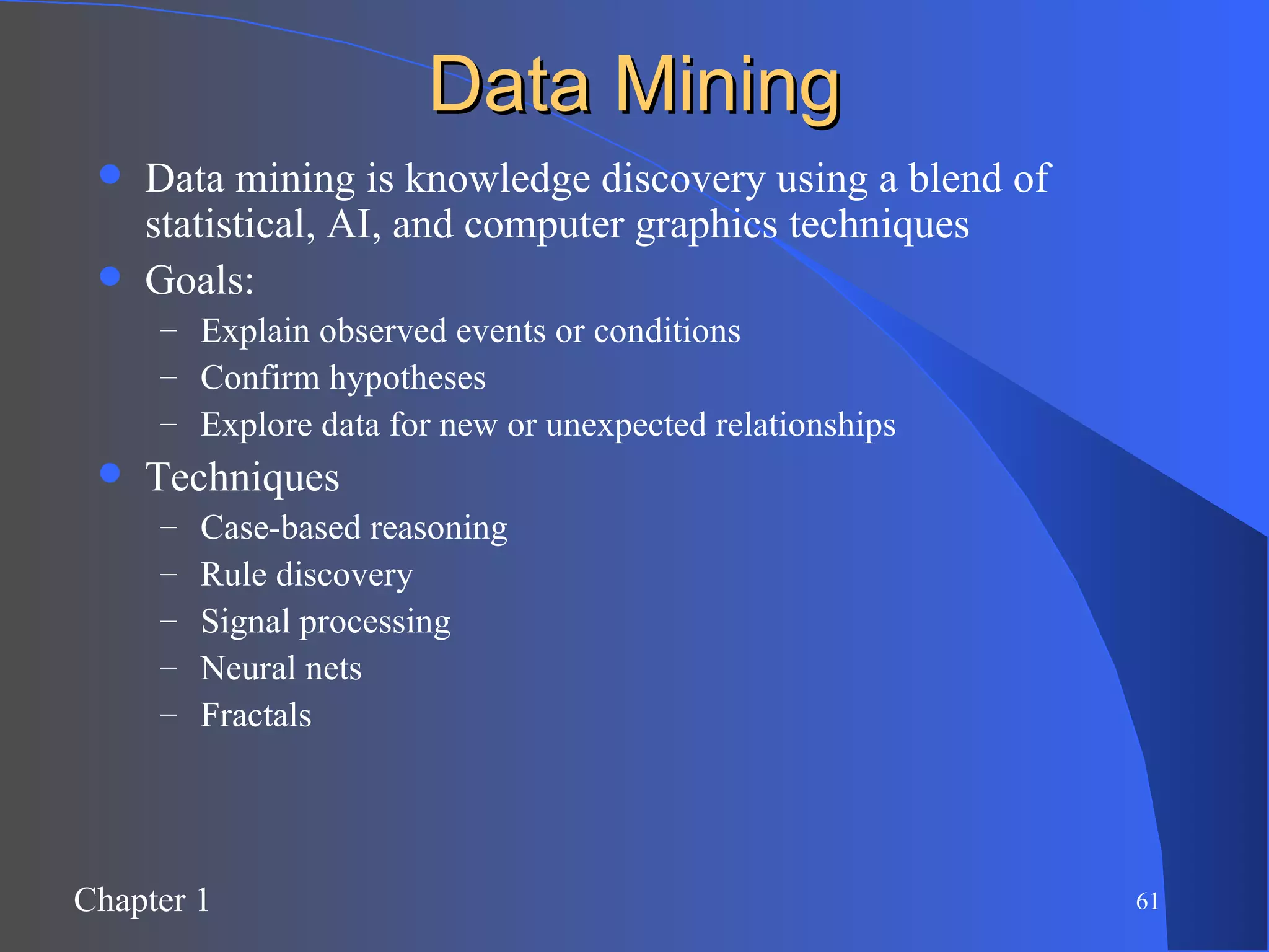 Data Mining Data mining is knowledge discovery using a blend of statistical, AI, and computer graphics techniques Goals: Explain observed events or conditions Confirm hypotheses Explore data for new or unexpected relationships Techniques Case-based reasoning Rule discovery Signal processing Neural nets Fractals 