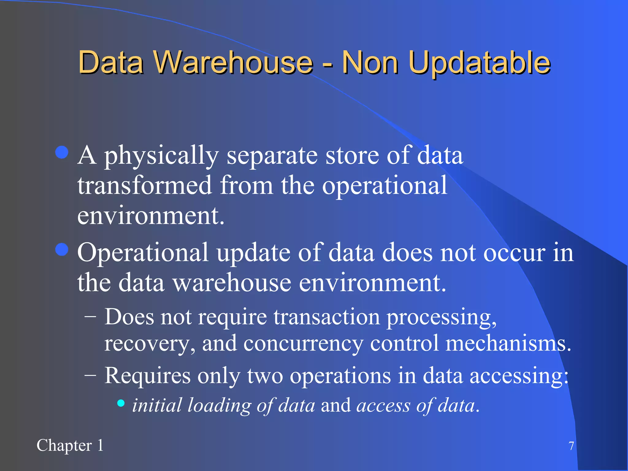 Data Warehouse - Non Updatable A physically separate store of data transformed from the operational environment. Operational update of data does not occur in the data warehouse environment. Does not require transaction processing, recovery, and concurrency control mechanisms. Requires only two operations in data accessing:  initial loading of data  and  access of data . 