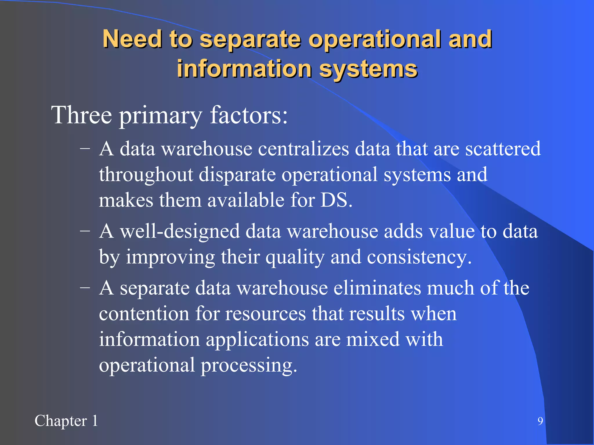 Need to separate operational and information systems Three primary factors: A data warehouse centralizes data that are scattered throughout disparate operational systems and makes them available for DS. A well-designed data warehouse adds value to data by improving their quality and consistency. A separate data warehouse eliminates much of the contention for resources that results when information applications are mixed with operational processing. 