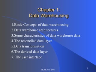 Chapter 1: Data Warehousing 1.Basic Concepts of data warehousing 2.Data warehouse architectures 3.Some characteristics of data warehouse data 4.The reconciled data layer 5.Data transformation 6.The derived data layer 7. The user interface HCMC UT, 2008 