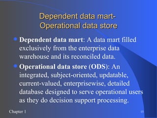 Dependent data mart-  Operational data store Dependent data mart : A data mart filled exclusively from the enterprise data warehouse and its reconciled data. Operational data store  ( ODS ): An integrated, subject-oriented, updatable, current-valued, enterprisewise, detailed database designed to serve operational users as they do decision support processing. 