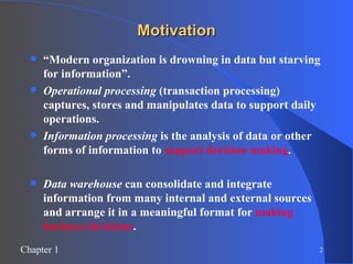 Motivation “ Modern organization is drowning in data but starving for information”. Operational processing  (transaction processing) captures, stores and manipulates data to support daily operations. Information processing  is the analysis of data or other forms of information to  support decision making . Data warehouse  can consolidate and integrate information from many internal and external sources and arrange it in a meaningful format for  making business decisions . 
