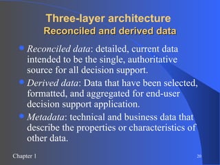 Three-layer architecture   Reconciled and derived data Reconciled data : detailed, current data intended to be the single, authoritative source for all decision support. Derived data : Data that have been selected, formatted, and aggregated for end-user decision support application. Metadata : technical and business data that describe the properties or characteristics of other data. 