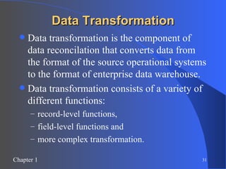 Data Transformation Data transformation is the component of data reconcilation that converts data from the format of the source operational systems to the format of enterprise data warehouse. Data transformation consists of a variety of different functions:  record-level functions,  field-level functions and  more complex transformation. 