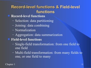 Record-level functions &  Field-level functions Record-level functions   Selection: data partitioning Joining: data combining Normalization Aggregation: data summarization Field-level functions Single-field transformation: from one field to one field  Multi-field transformation: from many fields to one, or one field to many 