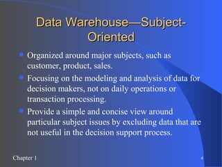 Data Warehouse—Subject-Oriented Organized around major subjects, such as customer, product, sales. Focusing on the modeling and analysis of data for decision makers, not on daily operations or transaction processing. Provide a simple and concise view around particular subject issues by excluding data that are not useful in the decision support process. 